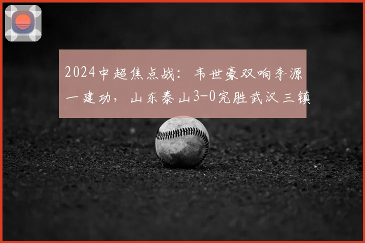 2024中超焦点战：韦世豪双响李源一建功，山东泰山3-0完胜武汉三镇，深度复盘战术制胜与球队状态解析