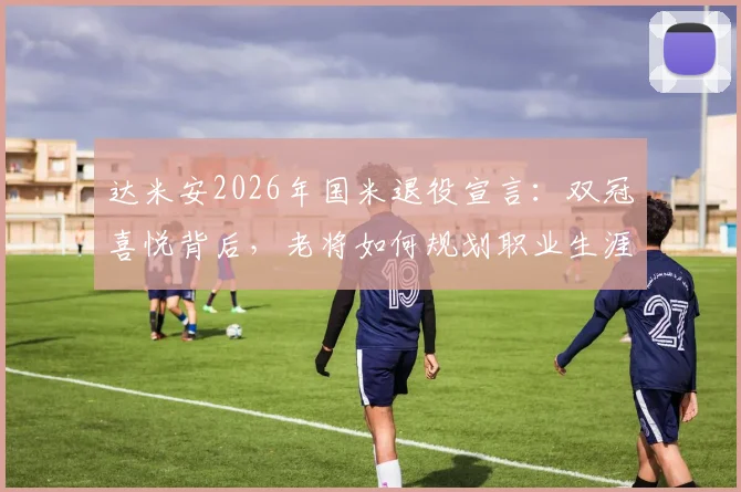 达米安2026年国米退役宣言:双冠喜悦背后,老将如何规划职业生涯终章
