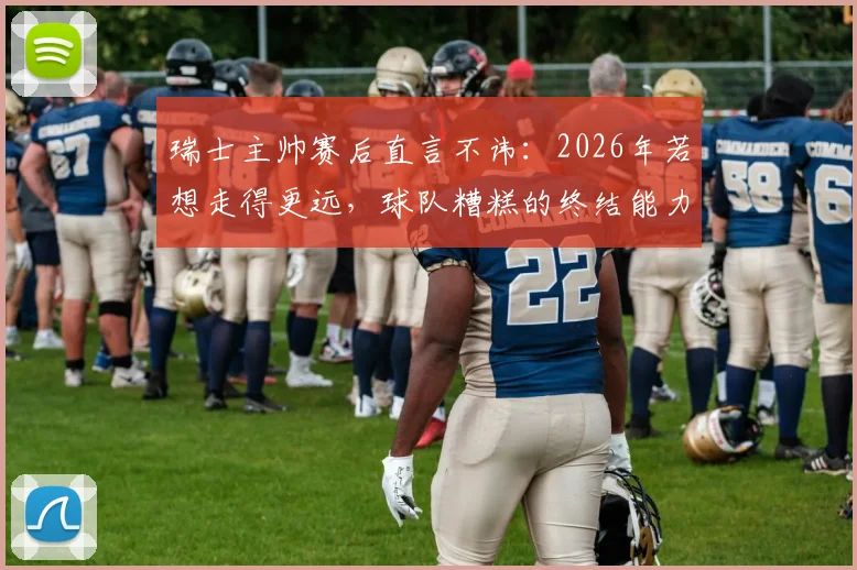 瑞士主帅赛后直言不讳:2026年若想走得更远,球队糟糕的终结能力必须彻底改变