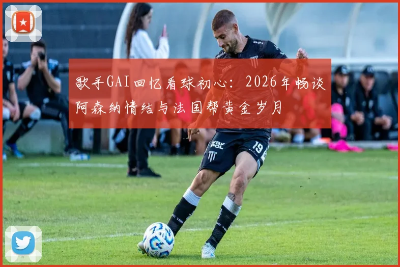 歌手GAI回忆看球初心:2026年畅谈阿森纳情结与法国帮黄金岁月