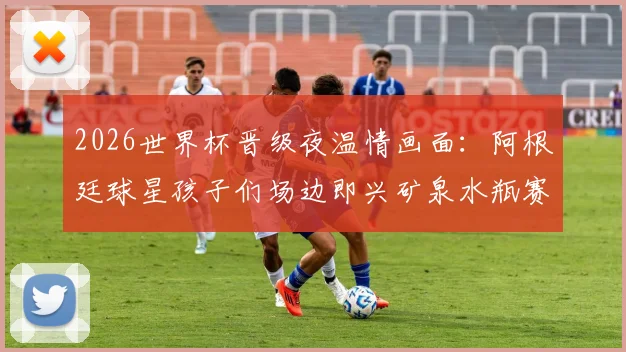 2026世界杯晋级夜温情画面:阿根廷球星孩子们场边即兴矿泉水瓶赛,看足球热爱如何代代传承