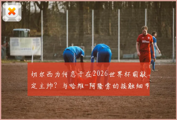 切尔西为何急于在2026世界杯前敲定主帅?与哈维-阿隆索的接触细节与潜在执教方案分析
