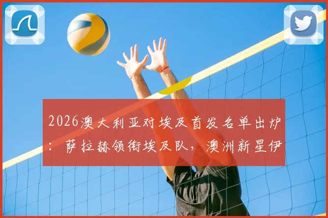 2026澳大利亚对埃及首发名单出炉:萨拉赫领衔埃及队,澳洲新星伊兰昆达与马尔穆什登场阵容解析