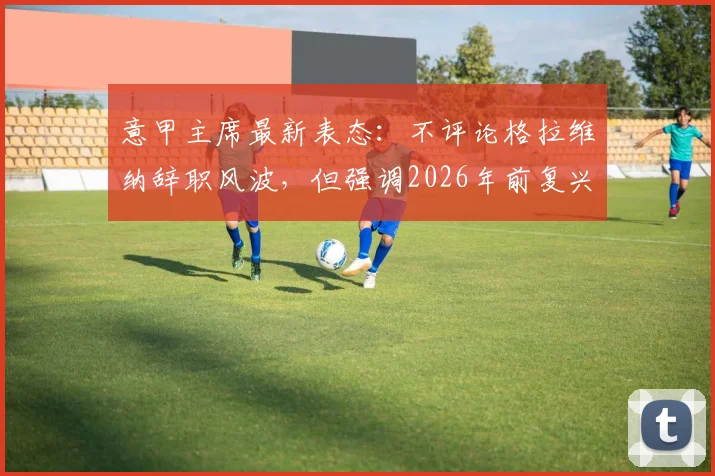 意甲主席最新表态:不评论格拉维纳辞职风波,但强调2026年前复兴联赛是首要任务