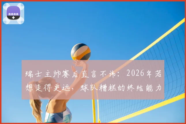 瑞士主帅赛后直言不讳：2026年若想走得更远，球队糟糕的终结能力必须彻底改变