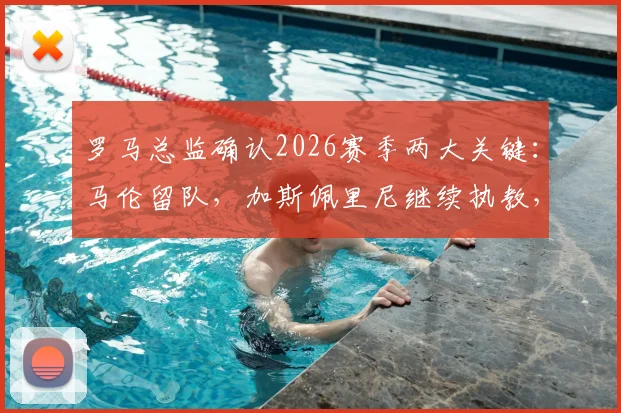 罗马总监确认2026赛季两大关键:马伦留队,加斯佩里尼继续执教,球队稳定性获官方背书